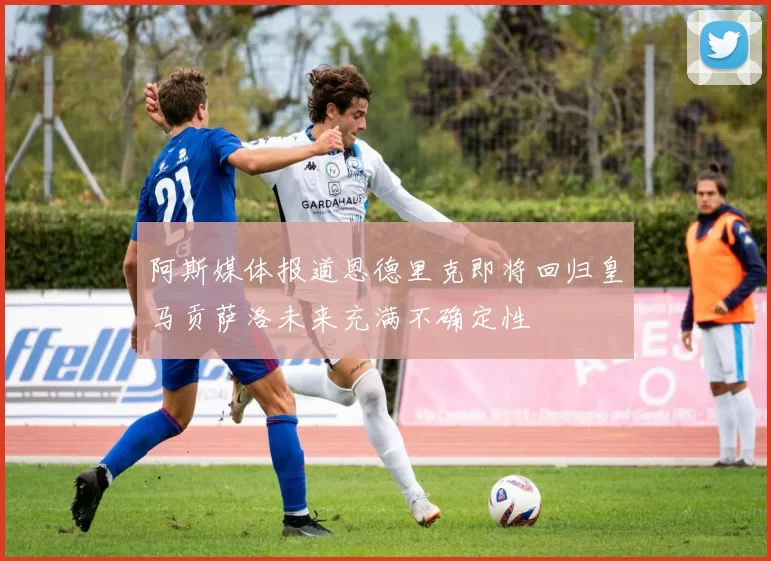 阿斯媒体报道恩德里克即将回归皇马贡萨洛未来充满不确定性