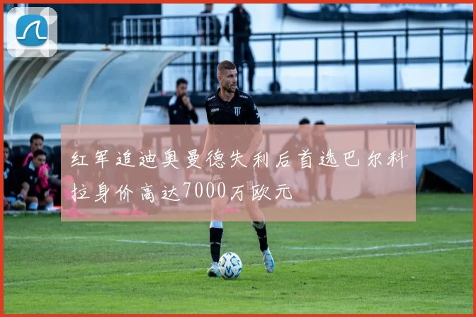红军追迪奥曼德失利后首选巴尔科拉身价高达7000万欧元