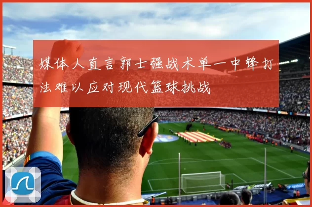 媒体人直言郭士强战术单一中锋打法难以应对现代篮球挑战