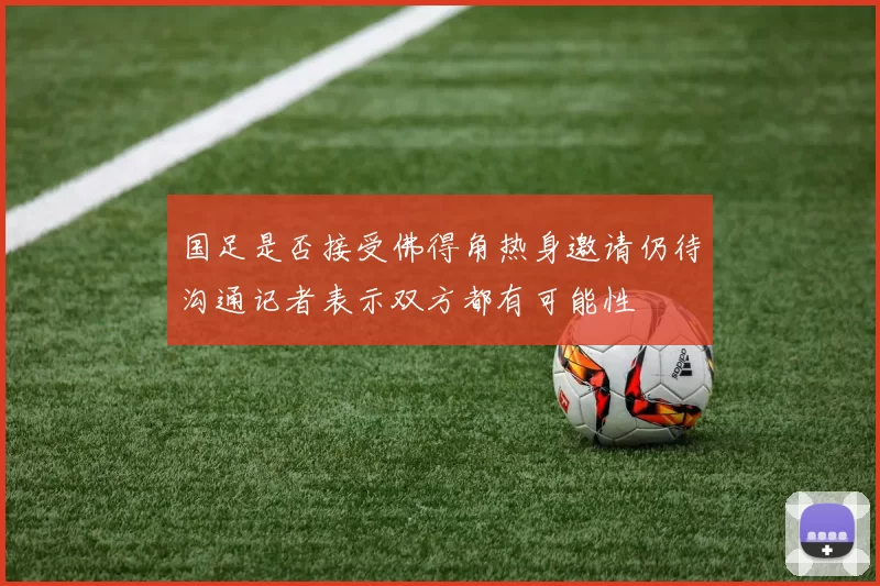 国足是否接受佛得角热身邀请仍待沟通记者表示双方都有可能性