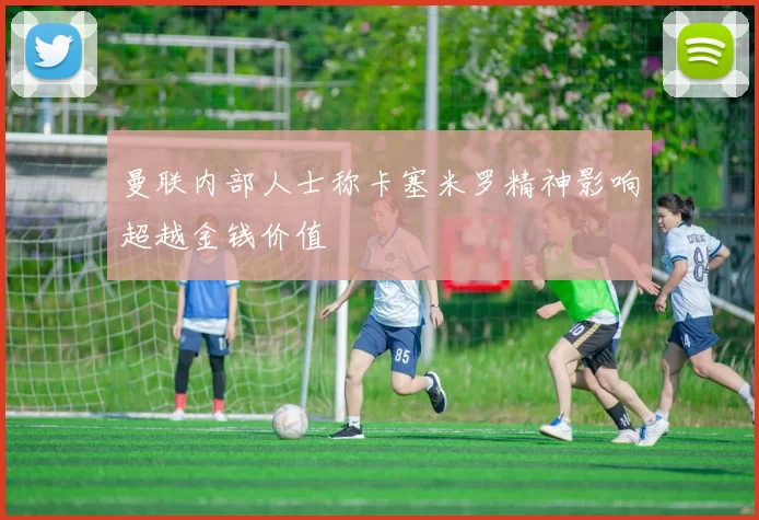 曼联内部人士称卡塞米罗精神影响超越金钱价值