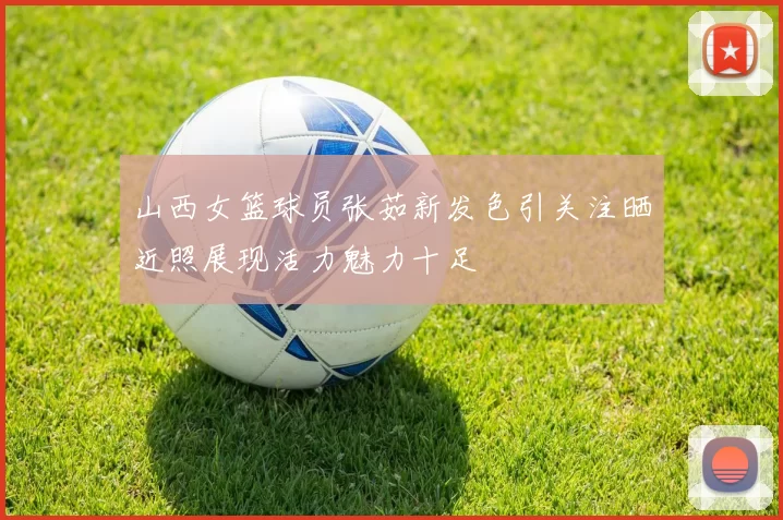 山西女篮球员张茹新发色引关注晒近照展现活力魅力十足