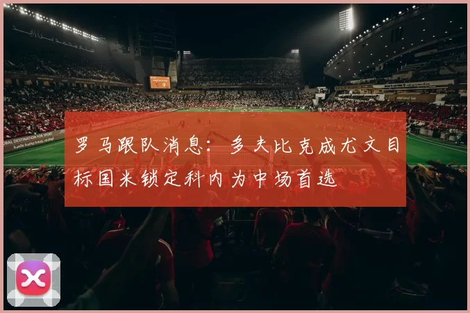 罗马跟队消息：多夫比克成尤文目标国米锁定科内为中场首选