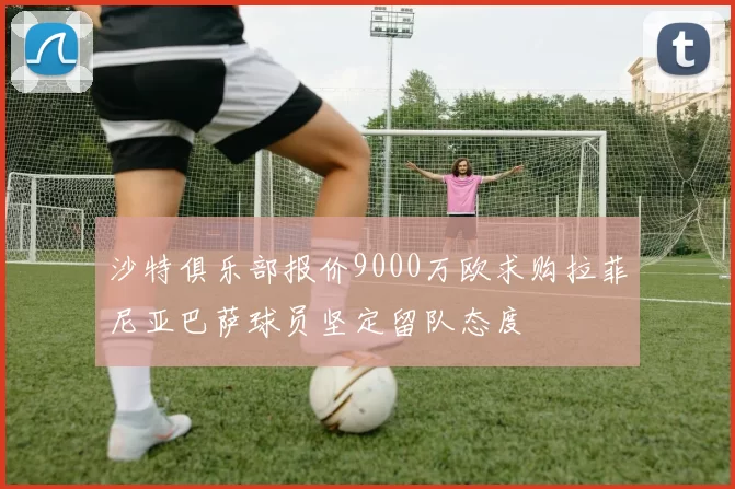 沙特俱乐部报价9000万欧求购拉菲尼亚巴萨球员坚定留队态度