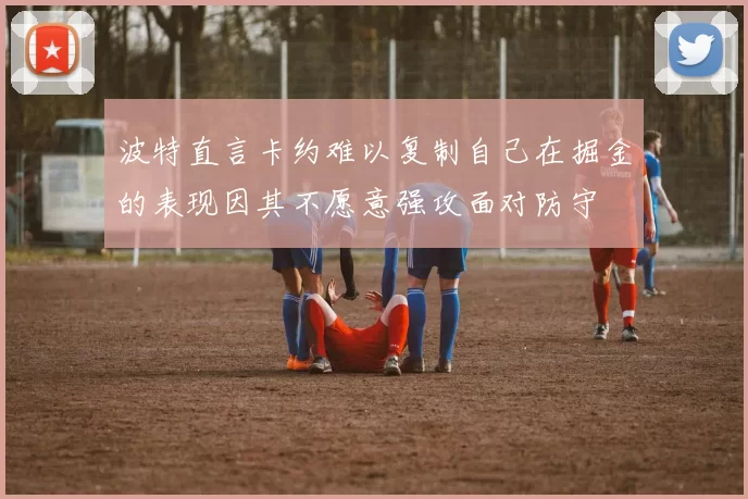波特直言卡约难以复制自己在掘金的表现因其不愿意强攻面对防守