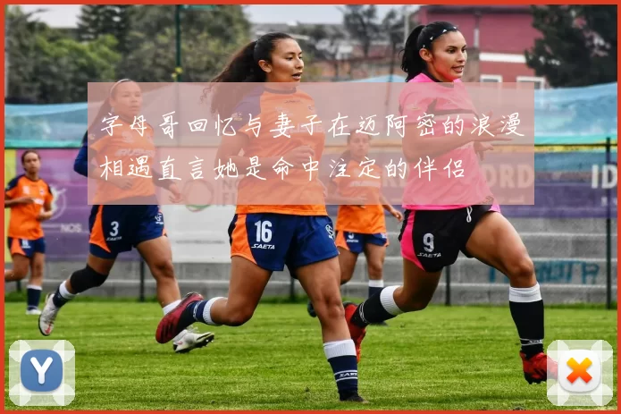 字母哥回忆与妻子在迈阿密的浪漫相遇直言她是命中注定的伴侣