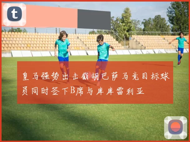 皇马强势出击截胡巴萨马竞目标球员同时签下B席与库库雷利亚
