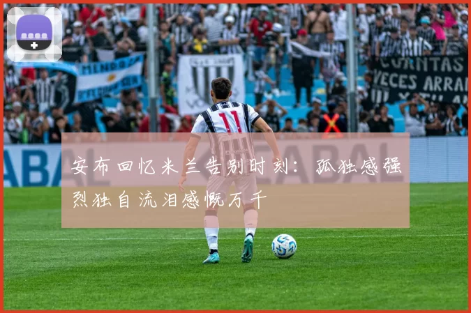 安布回忆米兰告别时刻：孤独感强烈独自流泪感慨万千
