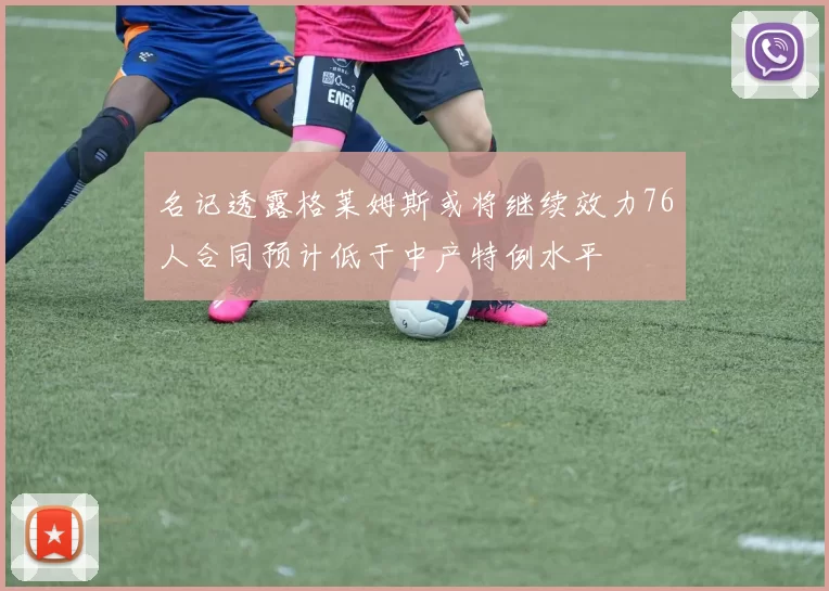 名记透露格莱姆斯或将继续效力76人合同预计低于中产特例水平