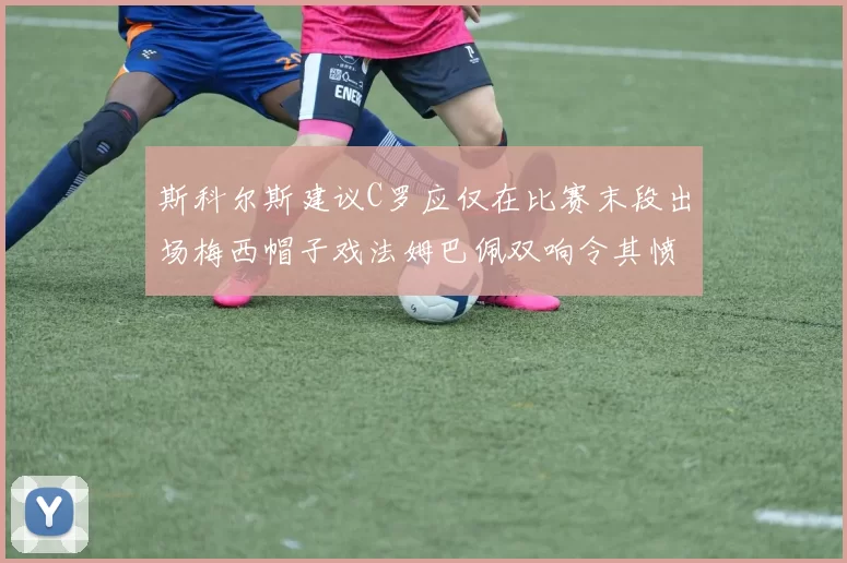 斯科尔斯建议C罗应仅在比赛末段出场梅西帽子戏法姆巴佩双响令其愤怒