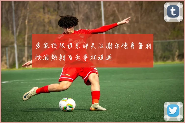 多家顶级俱乐部关注谢尔德鲁普利物浦热刺马竞争相追逐