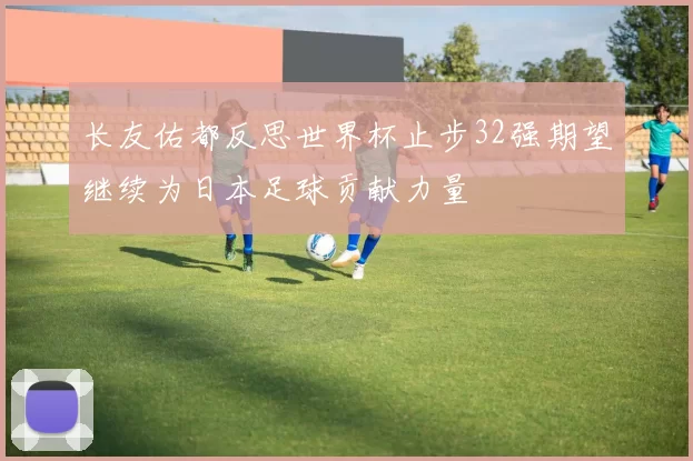 长友佑都反思世界杯止步32强期望继续为日本足球贡献力量