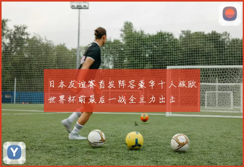 日本友谊赛首发阵容豪华十人旅欧世界杯前最后一战全主力出击