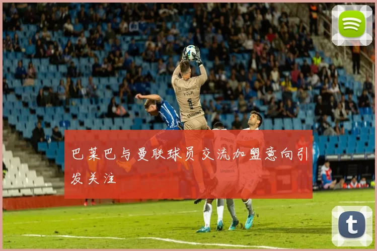 巴莱巴与曼联球员交流加盟意向引发关注